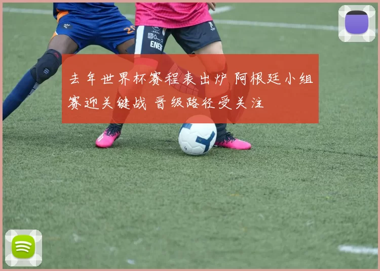 去年世界杯赛程表出炉 阿根廷小组赛迎关键战 晋级路径受关注