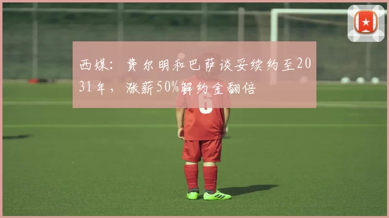 西媒：费尔明和巴萨谈妥续约至2031年，涨薪50%解约金翻倍