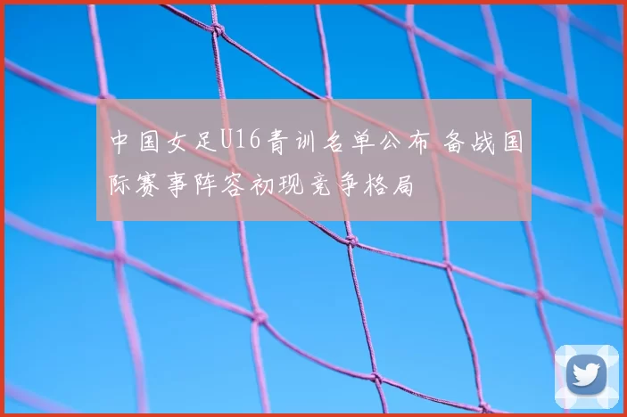 中国女足U16青训名单公布 备战国际赛事阵容初现竞争格局
