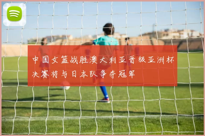 中国女篮战胜澳大利亚晋级亚洲杯决赛将与日本队争夺冠军