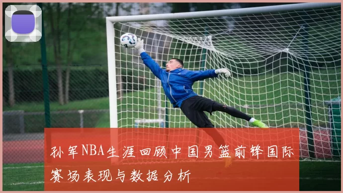 孙军NBA生涯回顾中国男篮前锋国际赛场表现与数据分析