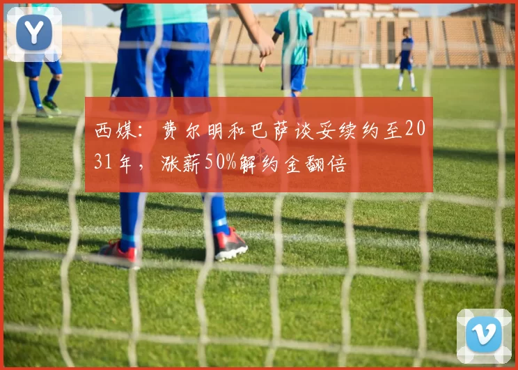 西媒：费尔明和巴萨谈妥续约至2031年，涨薪50%解约金翻倍