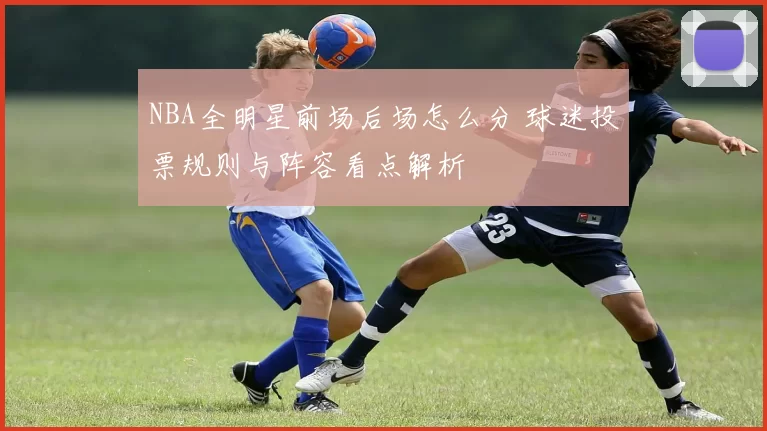 NBA全明星前场后场怎么分 球迷投票规则与阵容看点解析