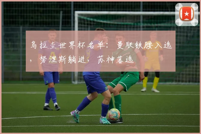 乌拉圭世界杯名单：曼联铁腰入选，努涅斯躺进，苏神落选