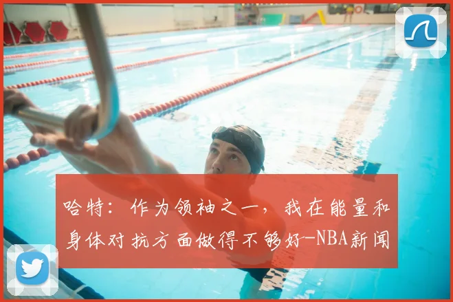 哈特:作为领袖之一,我在能量和身体对抗方面做得不够好-NBA新闻