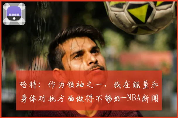 哈特:作为领袖之一,我在能量和身体对抗方面做得不够好-NBA新闻