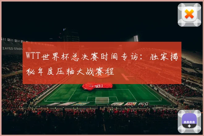 WTT世界杯总决赛时间专访：独家揭秘年度压轴大战赛程