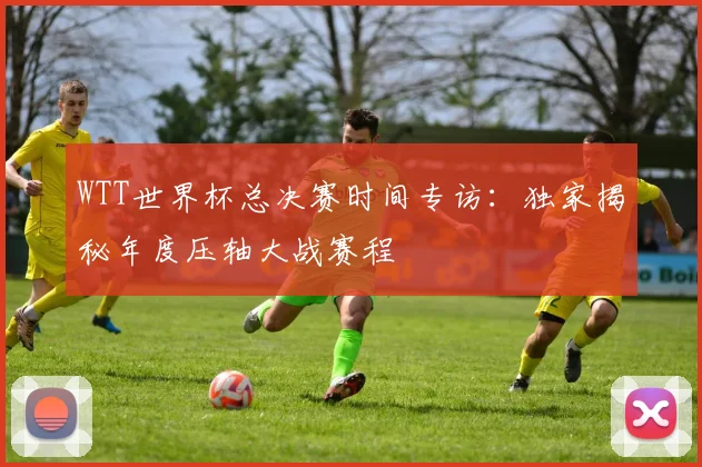 WTT世界杯总决赛时间专访:独家揭秘年度压轴大战赛程