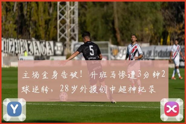 主场金身告破！升班马惨遭3分钟2球逆转，28岁外援创中超神纪录