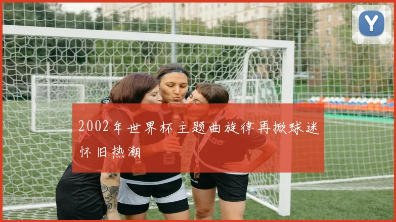 2002年世界杯主题曲旋律再掀球迷怀旧热潮